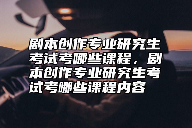 剧本创作专业研究生考试考哪些课程，剧本创作专业研究生考试考哪些课程内容