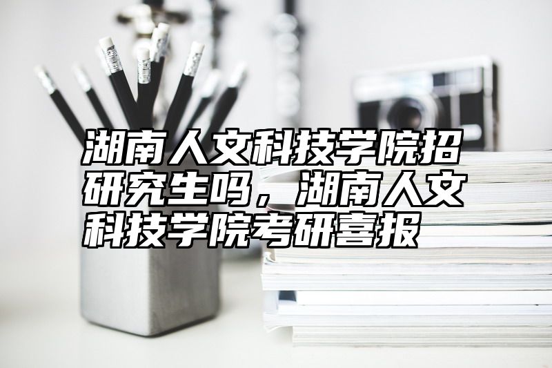 湖南人文科技学院招研究生吗，湖南人文科技学院考研喜报