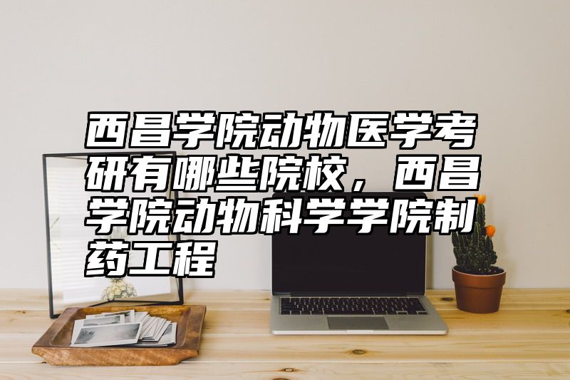 西昌学院动物医学考研有哪些院校，西昌学院动物科学学院制药工程