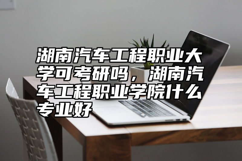 湖南汽车工程职业大学可考研吗，湖南汽车工程职业学院什么专业好