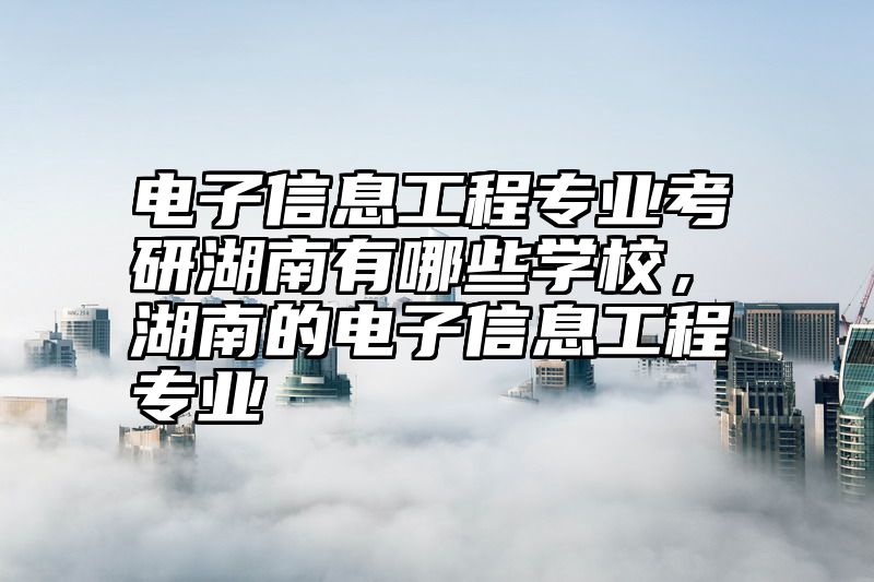 电子信息工程专业考研湖南有哪些学校，湖南的电子信息工程专业