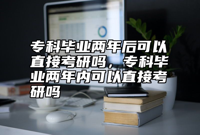 专科毕业两年后可以直接考研吗，专科毕业两年内可以直接考研吗
