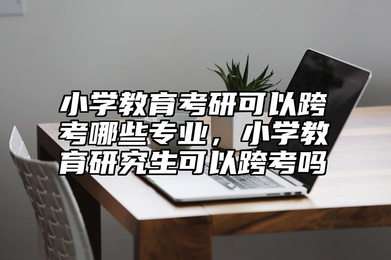小学教育考研可以跨考哪些专业，小学教育研究生可以跨考吗