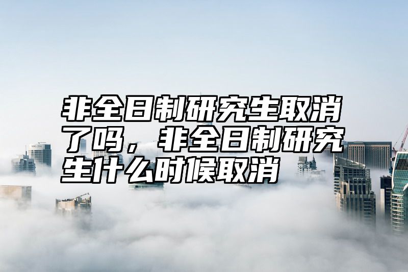 非全日制研究生取消了吗，非全日制研究生什么时候取消