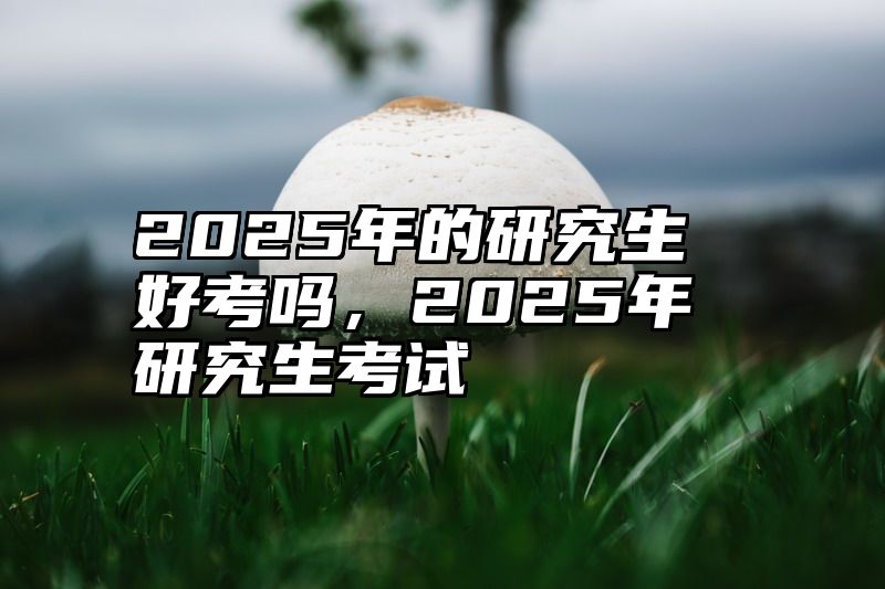 2025年的研究生好考吗，2025年研究生考试