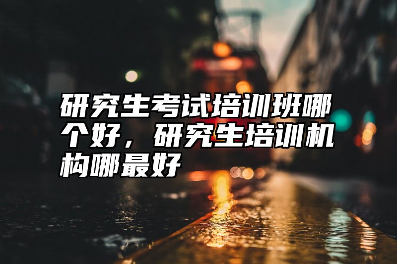 研究生考试培训班哪个好，研究生培训机构哪最好