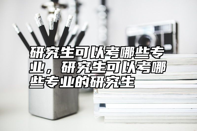 研究生可以考哪些专业，研究生可以考哪些专业的研究生