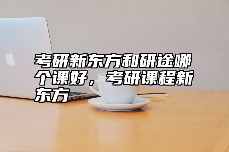 考研新东方和研途哪个课好，考研课程新东方