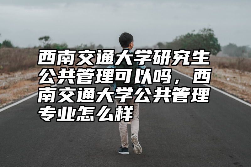 西南交通大学研究生公共管理可以吗，西南交通大学公共管理专业怎么样