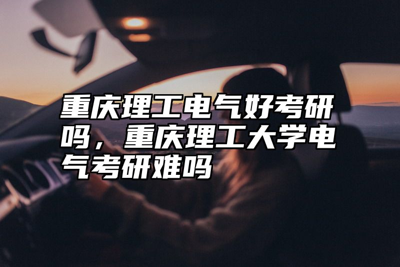 重庆理工电气好考研吗，重庆理工大学电气考研难吗