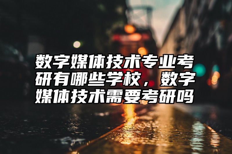 数字媒体技术专业考研有哪些学校，数字媒体技术需要考研吗
