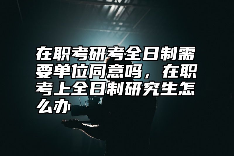 在职考研考全日制需要单位同意吗，在职考上全日制研究生怎么办
