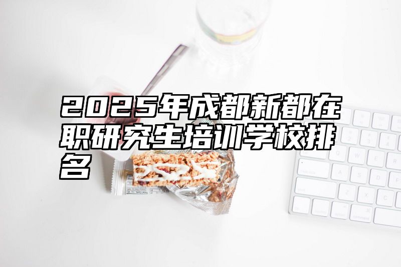2025年成都新都在职研究生培训学校排名