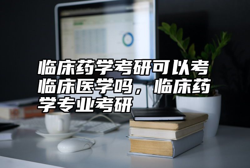 临床药学考研可以考临床医学吗，临床药学专业考研