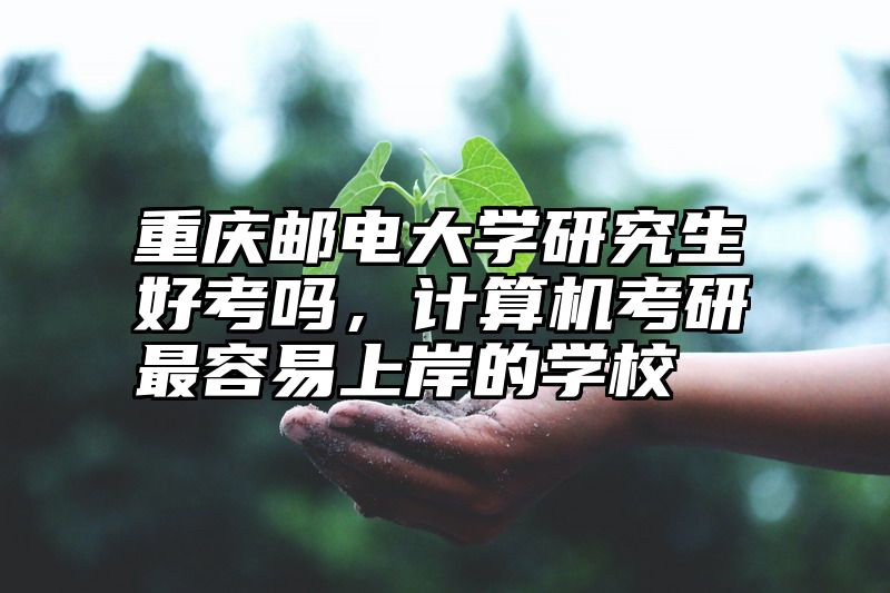 重庆邮电大学研究生好考吗，计算机考研最容易上岸的学校