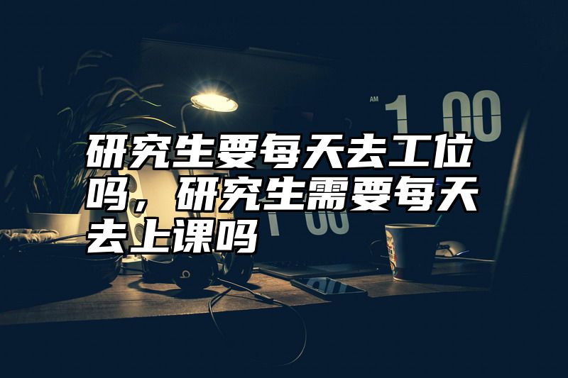 研究生要每天去工位吗，研究生需要每天去上课吗