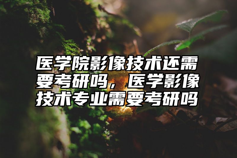 医学院影像技术还需要考研吗，医学影像技术专业需要考研吗