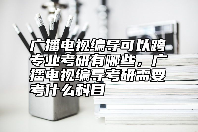 广播电视编导可以跨专业考研有哪些，广播电视编导考研需要考什么科目