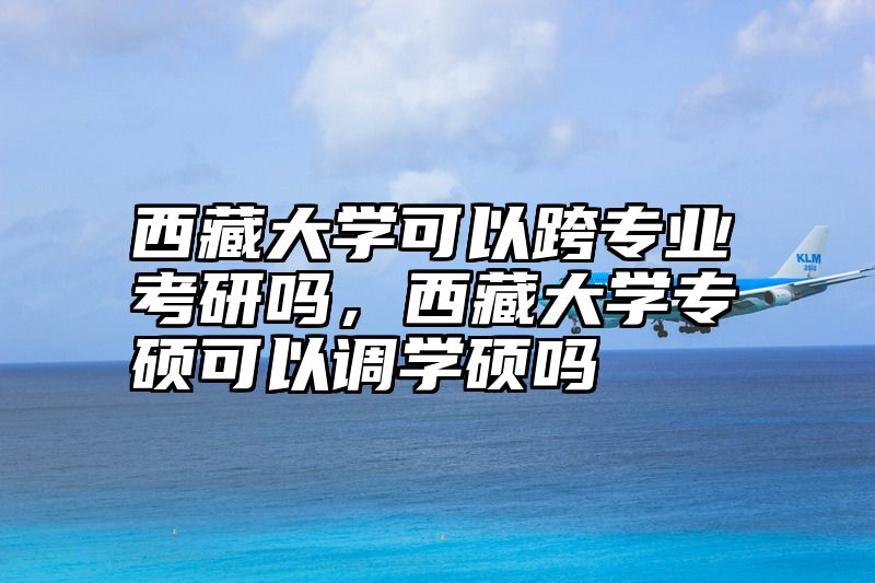 西藏大学可以跨专业考研吗，西藏大学专硕可以调学硕吗