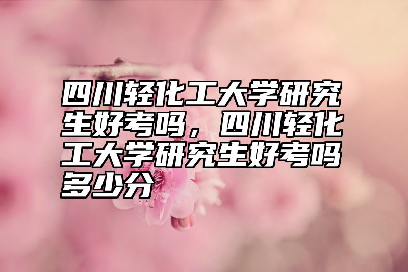 四川轻化工大学研究生好考吗，四川轻化工大学研究生好考吗多少分