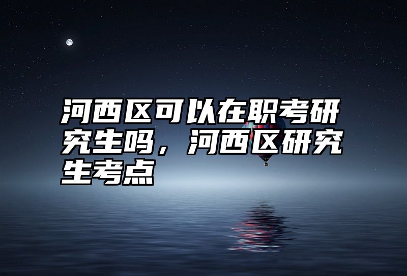 河西区可以在职考研究生吗，河西区研究生考点