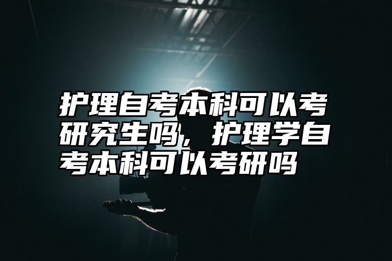 护理自考本科可以考研究生吗，护理学自考本科可以考研吗