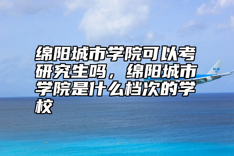 绵阳城市学院可以考研究生吗，绵阳城市学院是什么档次的学校