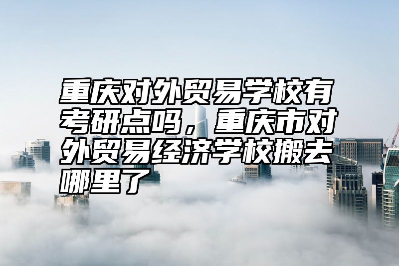 重庆对外贸易学校有考研点吗，重庆市对外贸易经济学校搬去哪里了
