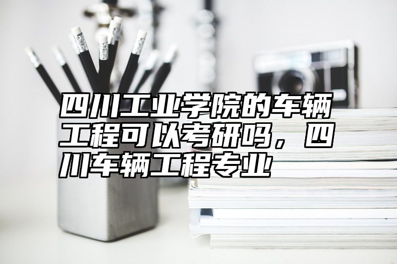 四川工业学院的车辆工程可以考研吗，四川车辆工程专业