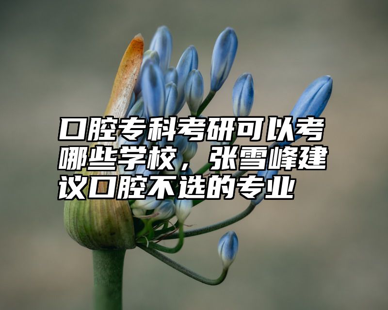 口腔专科考研可以考哪些学校，张雪峰建议口腔不选的专业