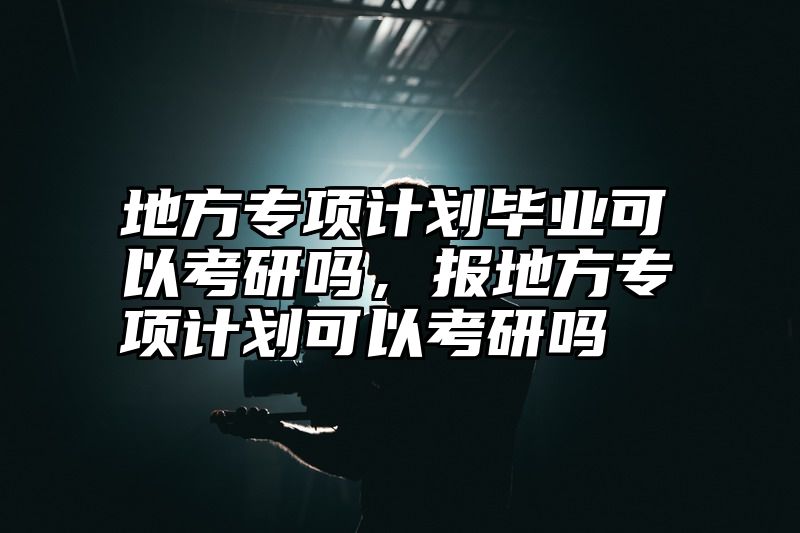 地方专项计划毕业可以考研吗，报地方专项计划可以考研吗