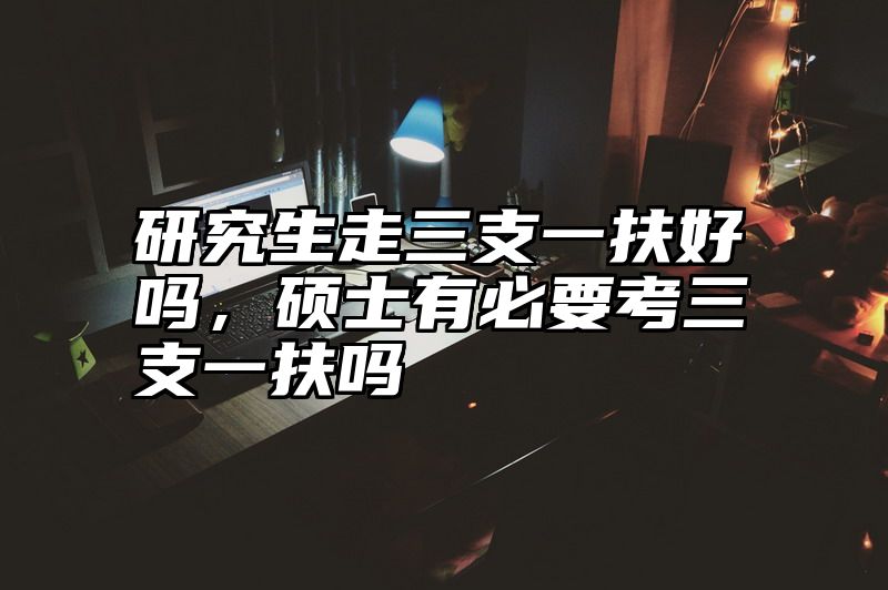 研究生走三支一扶好吗，硕士有必要考三支一扶吗