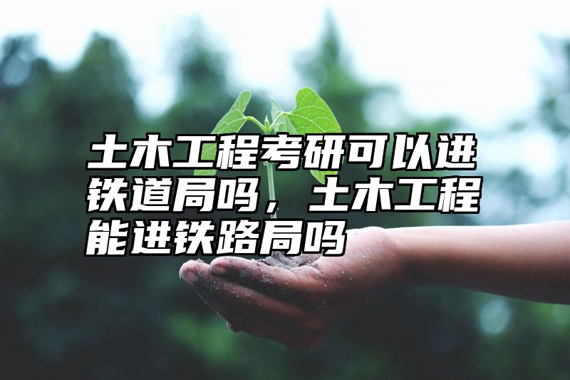 土木工程考研可以进铁道局吗，土木工程能进铁路局吗