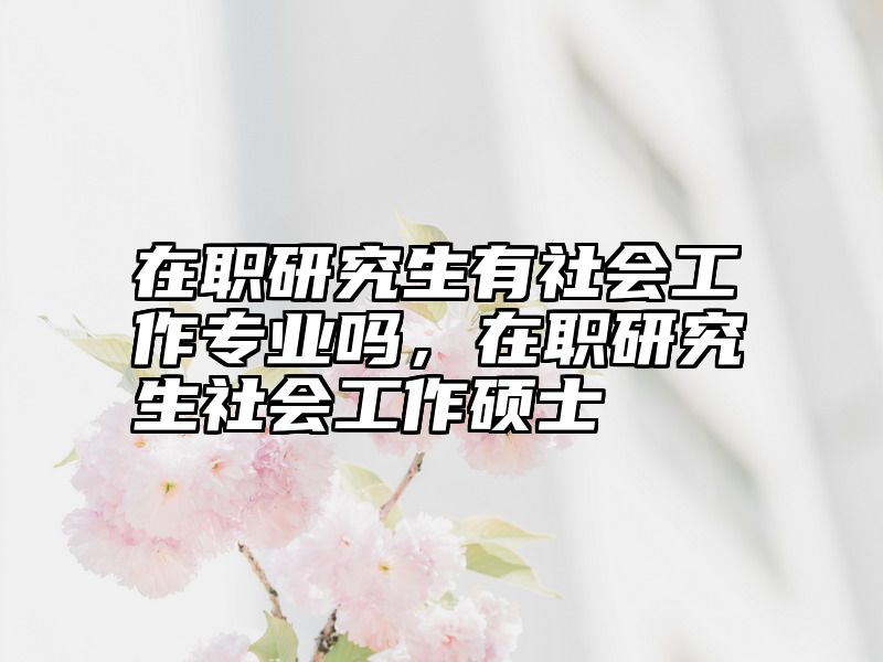 在职研究生有社会工作专业吗，在职研究生社会工作硕士