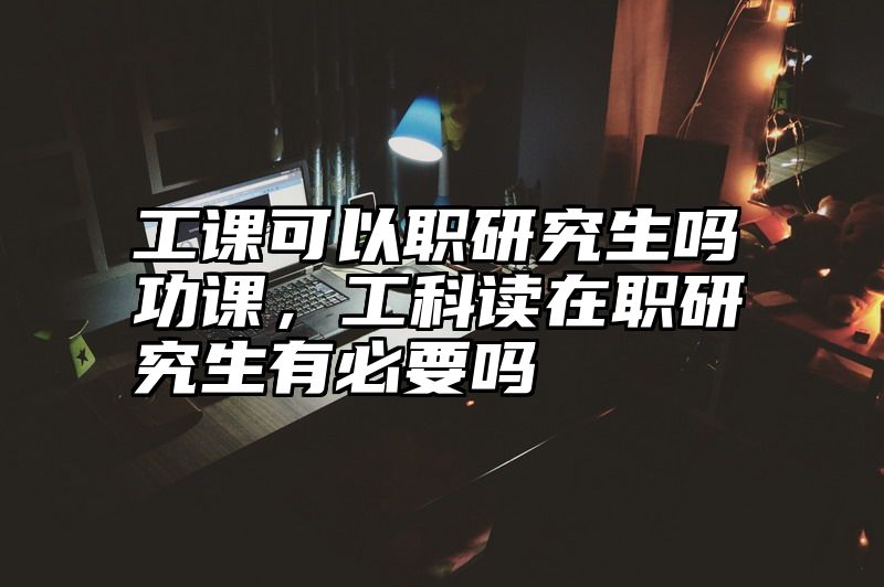 工课可以职研究生吗功课，工科读在职研究生有必要吗
