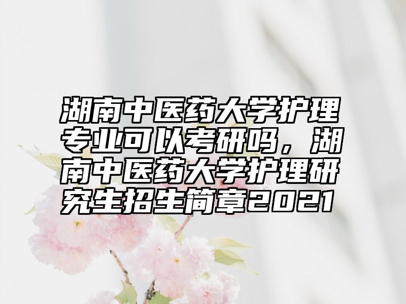 湖南中医药大学护理专业可以考研吗，湖南中医药大学护理研究生招生简章2021