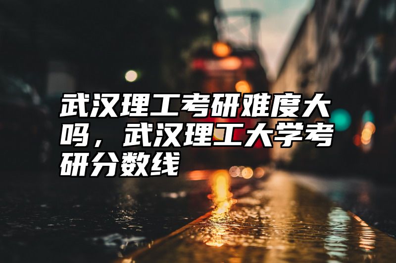 武汉理工考研难度大吗，武汉理工大学考研分数线