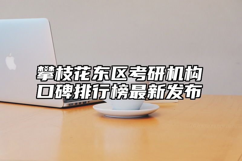 攀枝花东区考研机构口碑排行榜最新发布