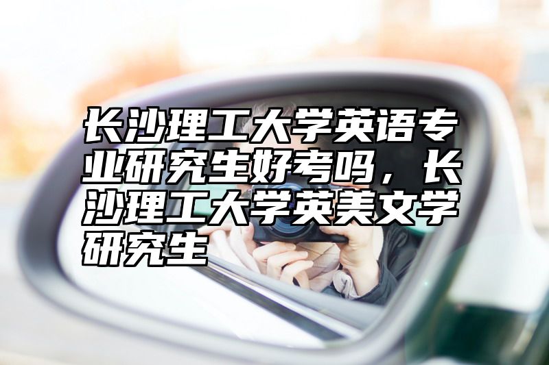 长沙理工大学英语专业研究生好考吗，长沙理工大学英美文学研究生