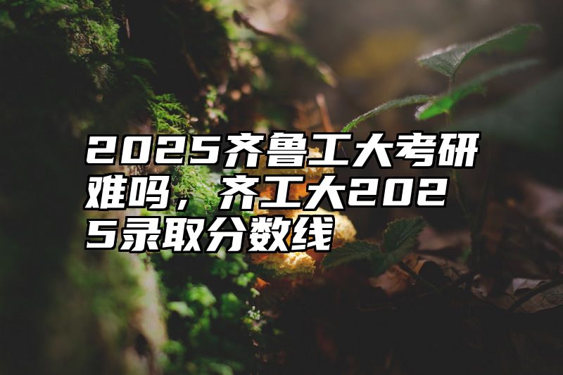 2025齐鲁工大考研难吗，齐工大2025录取分数线