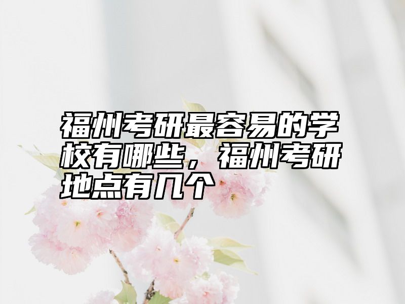 福州考研最容易的学校有哪些，福州考研地点有几个