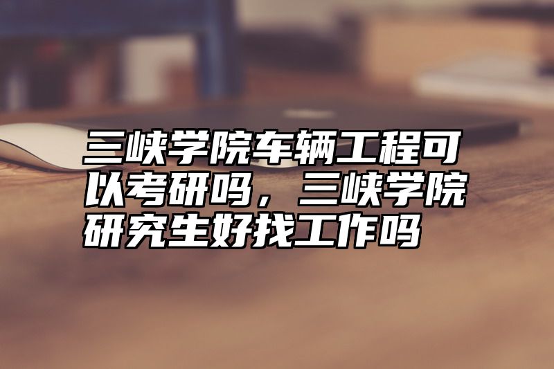 三峡学院车辆工程可以考研吗，三峡学院研究生好找工作吗