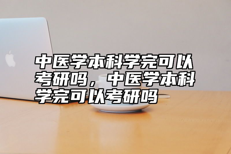 中医学本科学完可以考研吗，中医学本科学完可以考研吗