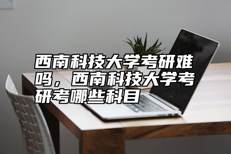 西南科技大学考研难吗，西南科技大学考研考哪些科目