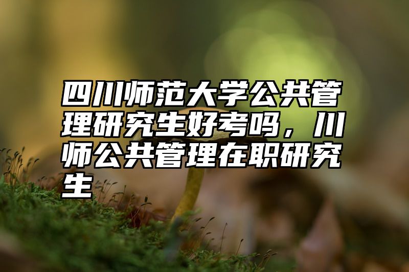 四川师范大学公共管理研究生好考吗，川师公共管理在职研究生