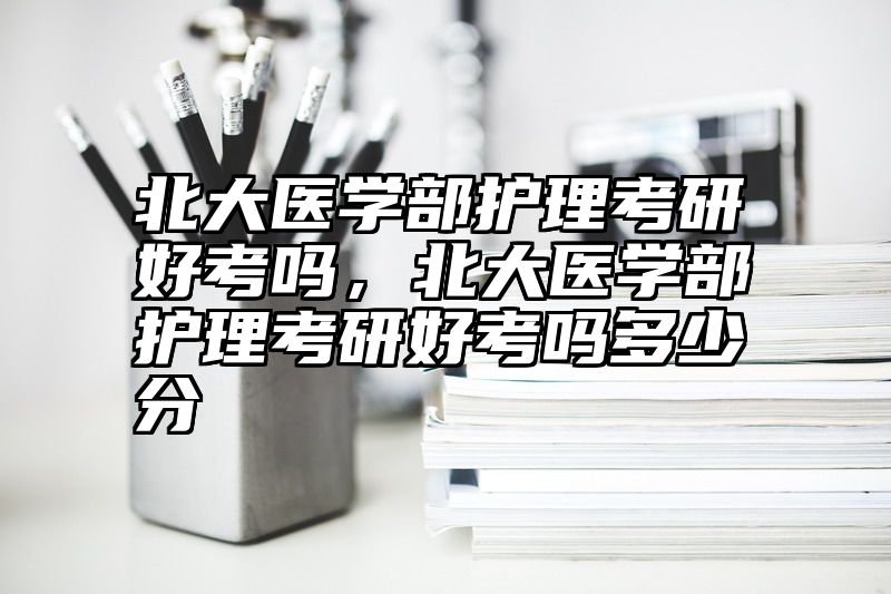 北大医学部护理考研好考吗，北大医学部护理考研好考吗多少分
