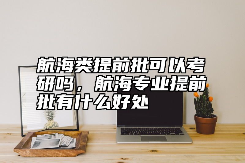 航海类提前批可以考研吗，航海专业提前批有什么好处