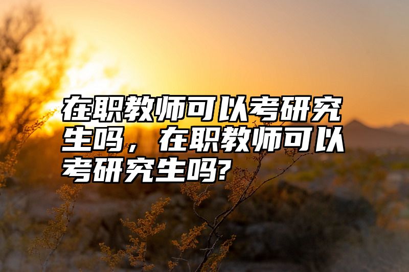 在职教师可以考研究生吗，在职教师可以考研究生吗?