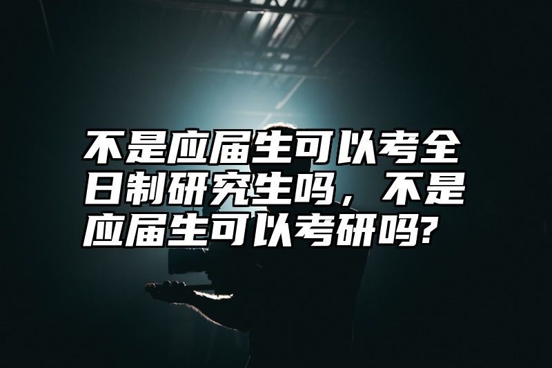 不是应届生可以考全日制研究生吗，不是应届生可以考研吗?