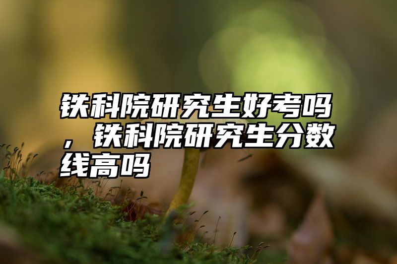 铁科院研究生好考吗，铁科院研究生分数线高吗